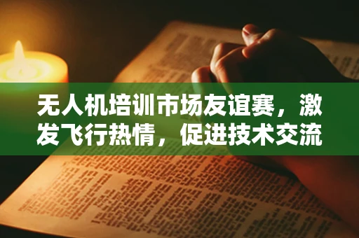 无人机培训市场友谊赛，激发飞行热情，促进技术交流