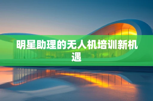 明星助理的无人机培训新机遇