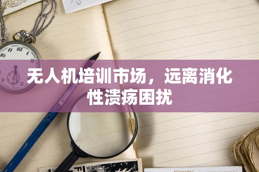 无人机培训市场，远离消化性溃疡困扰