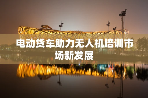 电动货车助力无人机培训市场新发展