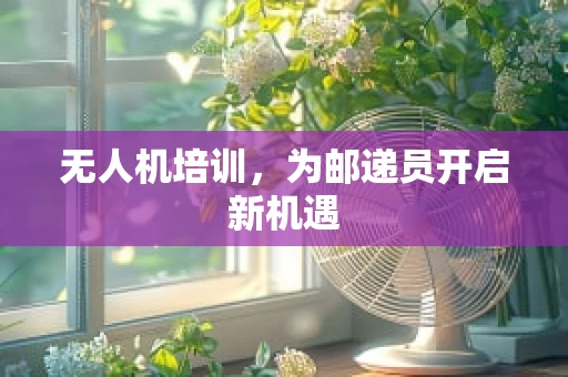 无人机培训，为邮递员开启新机遇