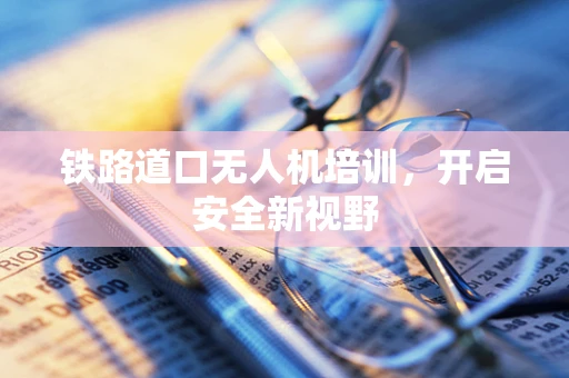 铁路道口无人机培训，开启安全新视野