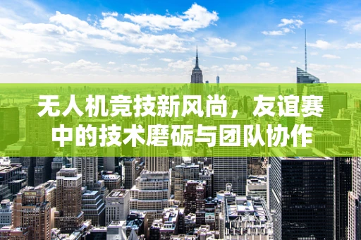 无人机竞技新风尚，友谊赛中的技术磨砺与团队协作