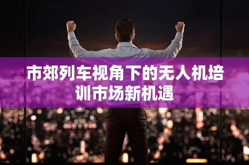 市郊列车视角下的无人机培训市场新机遇
