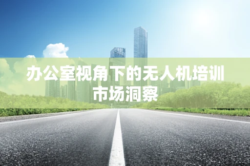 办公室视角下的无人机培训市场洞察