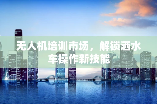 无人机培训市场，解锁洒水车操作新技能