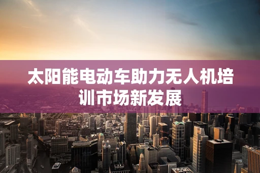 太阳能电动车助力无人机培训市场新发展