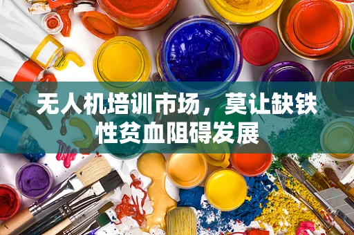 无人机培训市场，莫让缺铁性贫血阻碍发展
