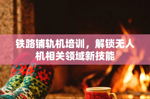 铁路铺轨机培训，解锁无人机相关领域新技能