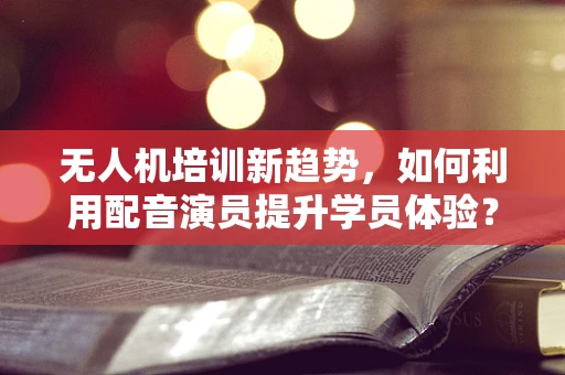无人机培训新趋势，如何利用配音演员提升学员体验？
