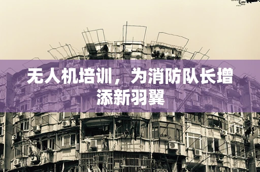 无人机培训，为消防队长增添新羽翼