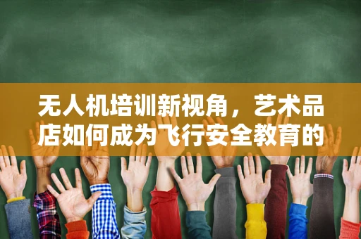 无人机培训新视角，艺术品店如何成为飞行安全教育的创意舞台？