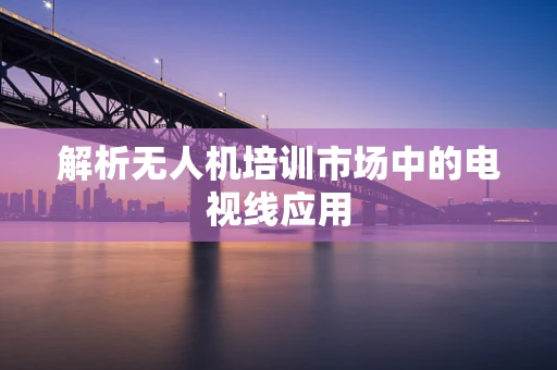 解析无人机培训市场中的电视线应用