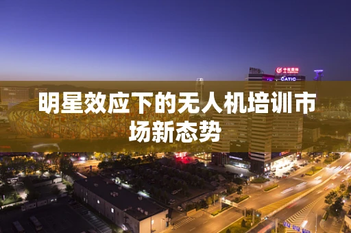 明星效应下的无人机培训市场新态势