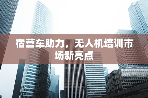 宿营车助力，无人机培训市场新亮点