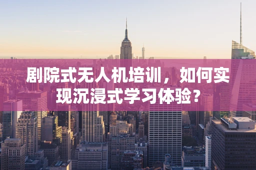 剧院式无人机培训，如何实现沉浸式学习体验？
