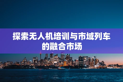 探索无人机培训与市域列车的融合市场
