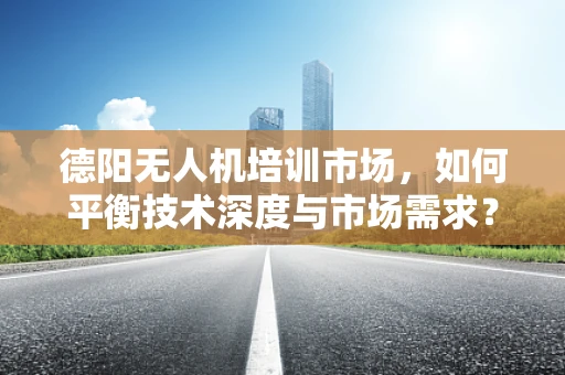 德阳无人机培训市场，如何平衡技术深度与市场需求？