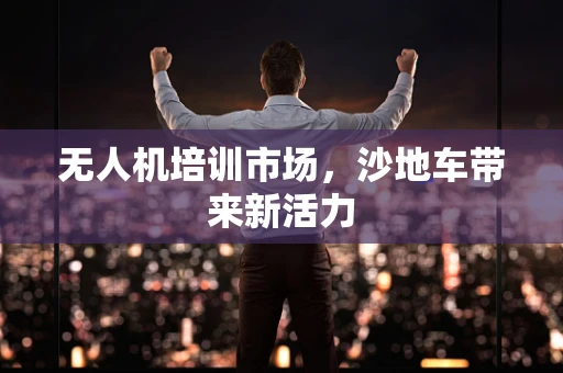 无人机培训市场，沙地车带来新活力