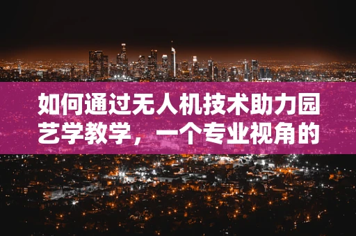 如何通过无人机技术助力园艺学教学，一个专业视角的探讨