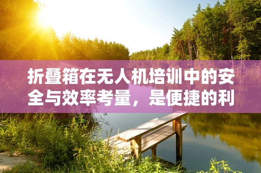 折叠箱在无人机培训中的安全与效率考量，是便捷的利器还是隐患的源头？