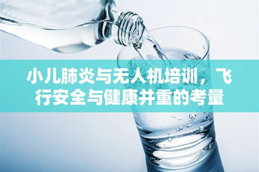 小儿肺炎与无人机培训，飞行安全与健康并重的考量