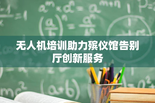 无人机培训助力殡仪馆告别厅创新服务