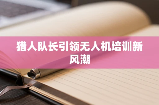 猎人队长引领无人机培训新风潮