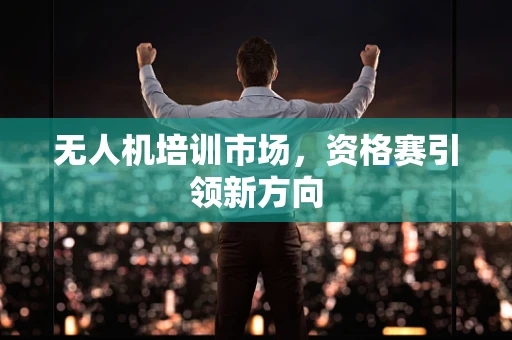 无人机培训市场，资格赛引领新方向