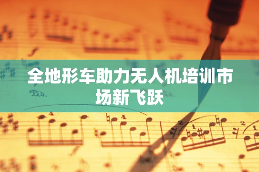 全地形车助力无人机培训市场新飞跃