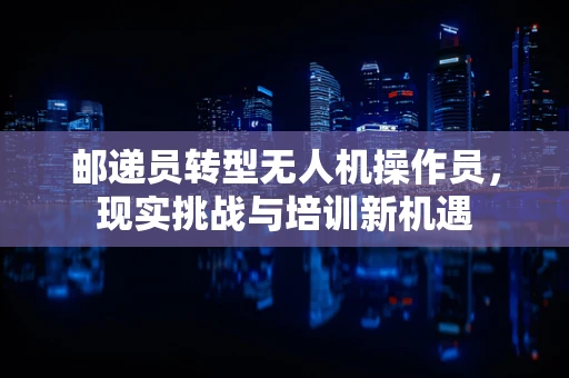 邮递员转型无人机操作员，现实挑战与培训新机遇