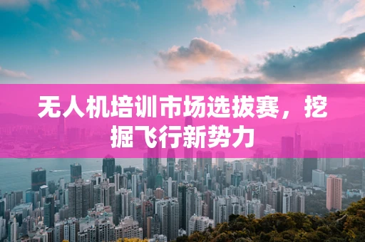 无人机培训市场选拔赛，挖掘飞行新势力