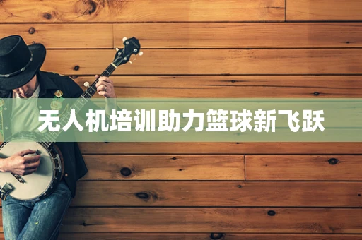 无人机培训助力篮球新飞跃