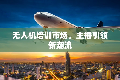 无人机培训市场，主播引领新潮流