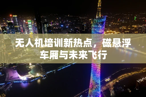 无人机培训新热点，磁悬浮车厢与未来飞行