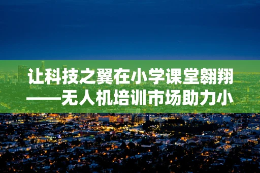让科技之翼在小学课堂翱翔——无人机培训市场助力小学生探索未来