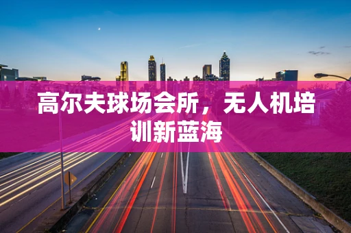 高尔夫球场会所，无人机培训新蓝海