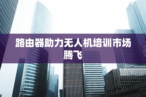路由器助力无人机培训市场腾飞
