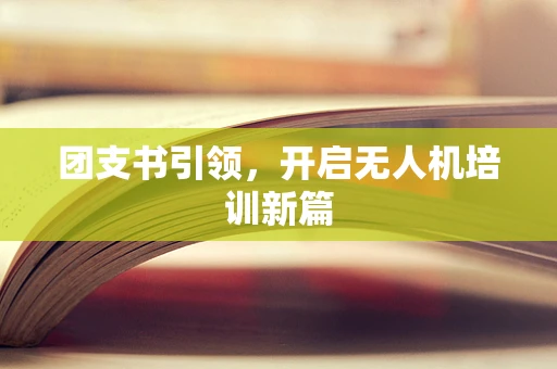 团支书引领，开启无人机培训新篇