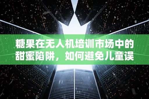 糖果在无人机培训市场中的甜蜜陷阱，如何避免儿童误食风险？