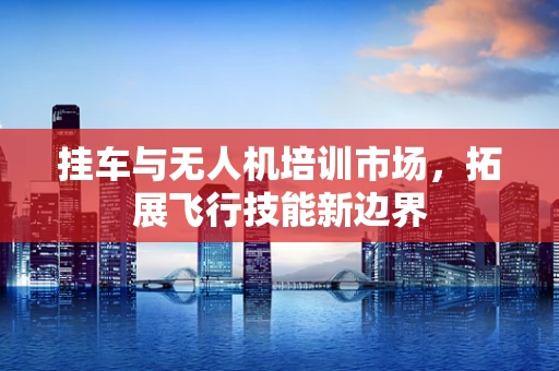 挂车与无人机培训市场，拓展飞行技能新边界