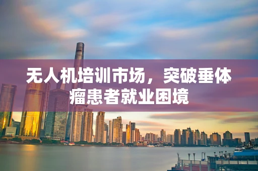 无人机培训市场，突破垂体瘤患者就业困境