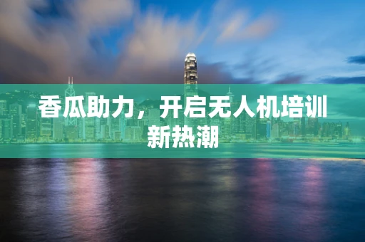 香瓜助力，开启无人机培训新热潮