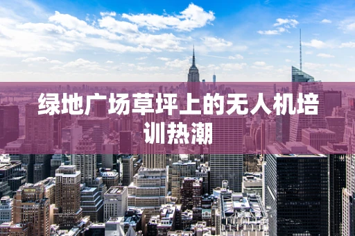 绿地广场草坪上的无人机培训热潮