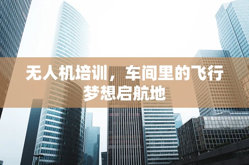 无人机培训，车间里的飞行梦想启航地