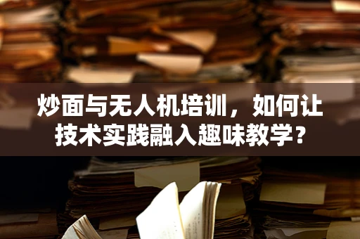 炒面与无人机培训，如何让技术实践融入趣味教学？