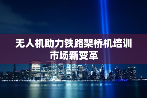 无人机助力铁路架桥机培训市场新变革