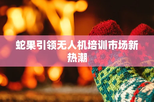 蛇果引领无人机培训市场新热潮