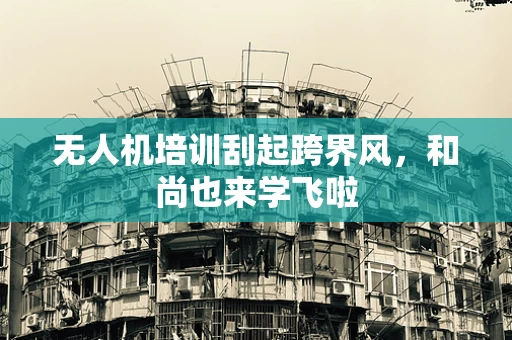 无人机培训刮起跨界风，和尚也来学飞啦