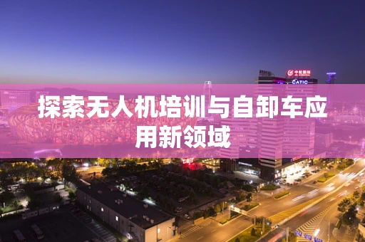 探索无人机培训与自卸车应用新领域